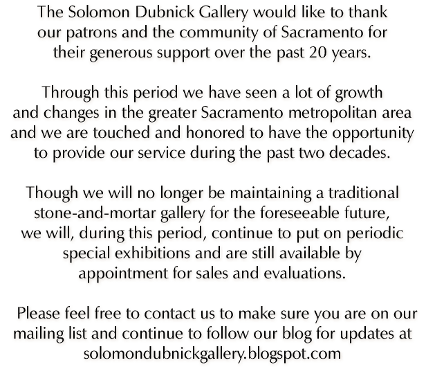 The Solomon Dubnick Gallery would like to thank our patrons and the community of Sacramento for their generous support over the past 20 years.    Through this period we have seen a lot of growth and changes in the greater Sacramento metropolitan area and we are touched and honored to have the opportunity to provide our service during the past two decades.    Though we will no longer be maintaining a traditional stone-and-mortar gallery for the foreseeable future, we will, during this period, continue to put on periodic special exhibitions and are still available by appointment for sales and evaluations.   Please feel free to contact us to make sure you are on our mailing list and continue to follow our blog for updates at solomondubnickgallery.blogspot.com